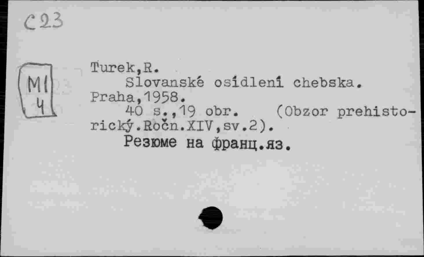 ﻿с 23
Turek,R.
Slovanskê osidleni chebska.
Praha,1958.
40 s.,19 obr. (Obzor prehistoric kÿ.Rocn.XIV,sv.2).
Резюме на франц.яз.